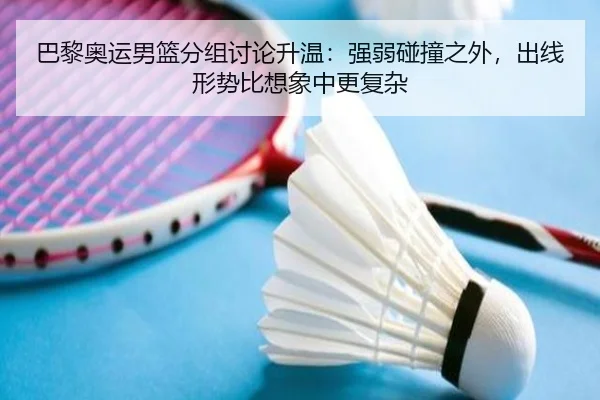 巴黎奥运男篮分组讨论升温：强弱碰撞之外，出线形势比想象中更复杂
